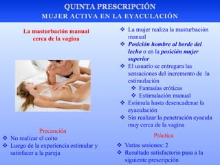  La mujer realiza la masturbación
manual
 Posición hombre al borde del
lecho o en la posición mujer
superior
 El usuario se entregara las
sensaciones del incremento de la
estimulación
 Fantasías eróticas
 Estimulación manual
 Estimula hasta desencadenar la
eyaculación
 Sin realizar la penetración eyacula
muy cerca de la vagina
La masturbación manual
cerca de la vagina
Precaución
 No realizar el coito
 Luego de la experiencia estimular y
satisfacer a la pareja
 Varias sesiones: 2
 Resultado satisfactorio pasa a la
siguiente prescripción
Práctica
 