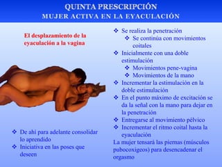  Se realiza la penetración
 Se continúa con movimientos
coitales
 Inicialmente con una doble
estimulación
 Movimientos pene-vagina
 Movimientos de la mano
 Incrementar la estimulación en la
doble estimulación
 En el punto máximo de excitación se
da la señal con la mano para dejar en
la penetración
 Entregarse al movimiento pélvico
 Incrementar el ritmo coital hasta la
eyaculación
La mujer tensará las piernas (músculos
pubocoxigeos) para desencadenar el
orgasmo
El desplazamiento de la
eyaculación a la vagina
 De ahí para adelante consolidar
lo aprendido
 Iniciativa en las poses que
deseen
 