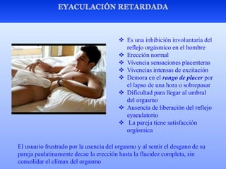  Es una inhibición involuntaria del
reflejo orgásmico en el hombre
 Erección normal
 Vivencia sensaciones placenteras
 Vivencias intensas de excitación
 Demora en el rango de placer por
el lapso de una hora o sobrepasar
 Dificultad para llegar al umbral
del orgasmo
 Ausencia de liberación del reflejo
eyaculatorio
 La pareja tiene satisfacción
orgásmica
El usuario frustrado por la usencia del orgasmo y al sentir el desgano de su
pareja paulatinamente decae la erección hasta la flacidez completa, sin
consolidar el clímax del orgasmo
 
