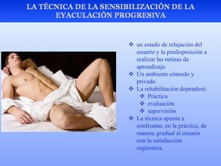  un estado de relajación del
usuario y la predisposición a
realizar las rutinas de
aprendizaje.
 Un ambiente cómodo y
privado
 La rehabilitación dependerá:
 Práctica
 evaluación
 supervisión
 La técnica apunta a
confrontar, en la práctica, de
manera gradual al usuario
con la satisfacción
orgásmica.
 