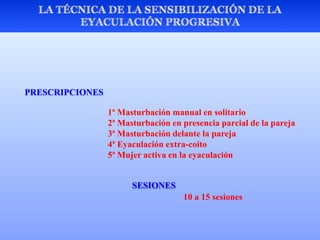 PRESCRIPCIONES
1ª Masturbación manual en solitario
2ª Masturbación en presencia parcial de la pareja
3ª Masturbación delante la pareja
4ª Eyaculación extra-coito
5ª Mujer activa en la eyaculación
SESIONES
10 a 15 sesiones
 