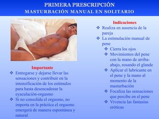 Indicaciones
 Realiza en ausencia de la
pareja
 La estimulación manual de
pene
 Cierra los ojos
 Movimientos del pene
con la mano de arriba-
abajo, rosando el glande
 Aplicar el lubricante en
el pene y la mano al
momento de la
masturbación
 Focaliza las sensaciones
que percibe en el pene
 Vivencia las fantasías
eróticas
Importante
 Entregarse y dejarse llevar las
sensaciones y contribuir en la
intensificación de los estímulos
para hasta desencadenar la
eyaculación-orgasmo
 Si no consolida el orgasmo, no
importa en la práctica el orgasmo
emergerá de manera espontánea y
natural
 