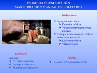  Imaginación erótica
 Fantasías eróticas
 Vivenciar representaciones
eróticas
 Entregarse a los recursos eróticas
mientras se masturba
 Literatura erótica
 Video eróticos
 Sesiones: 3-5 aproximadamente
Evaluación
Analizar:
 Nivel de excitación
 Entrega a la fantasía
 Si presenta eyaculación
Práctica
Indicaciones
 