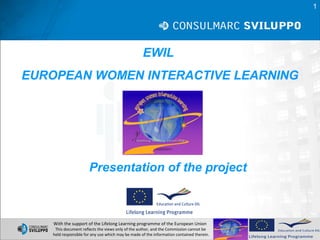 1




                                                   EWIL
EUROPEAN WOMEN INTERACTIVE LEARNING




                      Presentation of the project



    With the support of the Lifelong Learning programme of the European Union
    This document reflects the views only of the author, and the Commission cannot be
   held responsible for any use which may be made of the information contained therein.
 