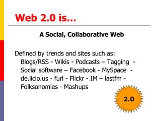 Web 2.0 is… A Social, Collaborative Web Defined by trends and sites such as: Blogs/RSS - Wikis - Podcasts – Tagging  -  Social software – Facebook - MySpace  - de.licio.us - furl - Flickr - IM – lastfm - Folksonomies - Mashups  2.0 