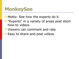 MonkeySee Motto: See how the experts do it “Experts” in a variety of areas post short how-to videos Viewers can comment and rate Easy to share and post videos  