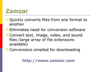 Zamzar Quickly converts files from one format to another Eliminates need for conversion software Convert text, image, video, and sound files (large array of file extensions available)  Conversions emailed for downloading http://www.zamzar.com 