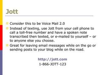 Jott Consider this to be Voice Mail 2.0 Instead of texting, use Jott from your cell phone to call a toll-free number and have a spoken note transcribed then texted, or e-mailed to yourself – or to anyone else you choose.  Great for leaving email messages while on the go or sending posts to your blog while on the road. http://jott.com 1-866-JOTT-123 