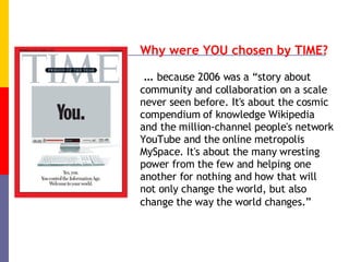 Why were YOU chosen by TIME? …  because 2006 was a “story about community and collaboration on a scale never seen before. It's about the cosmic compendium of knowledge Wikipedia and the million-channel people's network YouTube and the online metropolis MySpace. It's about the many wresting power from the few and helping one another for nothing and how that will not only change the world, but also change the way the world changes.”   