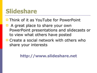 Slideshare Think of it as YouTube for PowerPoint A great place to share your own PowerPoint presentations and slidecasts or to view what others have posted Create a social network with others who share your interests http://www.slideshare.net 
