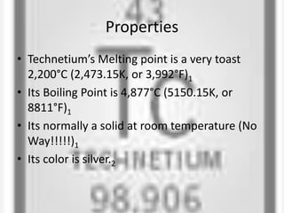Properties
• Technetium’s Melting point is a very toast
2,200°C (2,473.15K, or 3,992°F)1
• Its Boiling Point is 4,877°C (5150.15K, or
8811°F)1
• Its normally a solid at room temperature (No
Way!!!!!)1
• Its color is silver.2
 