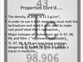 Properties Cont’d…..
• The density, at 20°C, is 11.5 g/cm3
1
• In order to use it with steel, you must melt the
technetium and meld it with steel to make
rust-proof steel that’s radioactive.1
• Major Isotopes of Technetium are Tc-97, 98,
99, and 99m. ( “m” means metastable)3.
• Tc- 97, 98, & 99 are long living isotopes,
dangerous to health. Tc-99m is used as a
tracer in medicine.3
 