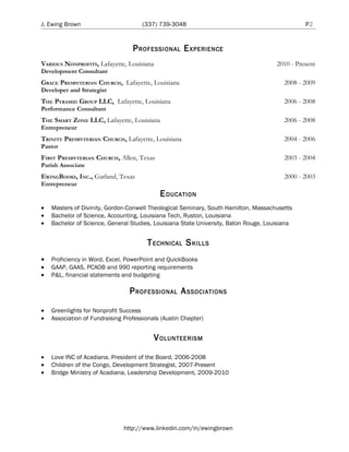 J. Ewing Brown                        (337) 739-3048                                            P2


                                  P ROFESSIONAL E XPERIENCE
VARIOUS NONPROFITS, Lafayette, Louisiana                                              2010 - Present
Development Consultant
GRACE PRESBYTERIAN CHURCH, Lafayette, Louisiana                                          2008 - 2009
Developer and Strategist
THE PYRAMID GROUP LLC, Lafayette, Louisiana                                              2006 - 2008
Performance Consultant
THE SMART ZONE LLC, Lafayette, Louisiana                                                 2006 - 2008
Entrepreneur
TRINITY PRESBYTERIAN CHURCH, Lafayette, Louisiana                                        2004 - 2006
Pastor
FIRST PRESBYTERIAN CHURCH, Allen, Texas                                                  2003 - 2004
Parish Associate
EWINGBOOKS, INC., Garland, Texas                                                         2000 - 2003
Entrepreneur
                                            E DUCATION
•   Masters of Divinity, Gordon-Conwell Theological Seminary, South Hamilton, Massachusetts
•   Bachelor of Science, Accounting, Louisiana Tech, Ruston, Louisiana
•   Bachelor of Science, General Studies, Louisiana State University, Baton Rouge, Louisiana


                                        T ECHNICAL S KILLS
•   Proficiency in Word, Excel, PowerPoint and QuickBooks
•   GAAP, GAAS, PCAOB and 990 reporting requirements
•   P&L, financial statements and budgeting

                                 P ROFESSIONAL A SSOCIATIONS

•   Greenlights for Nonprofit Success
•   Association of Fundraising Professionals (Austin Chapter)


                                           V OLUNTEERISM

•   Love INC of Acadiana, President of the Board, 2006-2008
•   Children of the Congo, Development Strategist, 2007-Present
•   Bridge Ministry of Acadiana, Leadership Development, 2009-2010




                               http://www.linkedin.com/in/ewingbrown
 