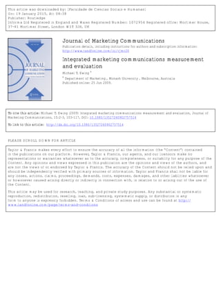 This article was downloaded by: [Faculdade de Ciencias Sociais e Humanas]
On: 19 January 2015, At: 08:38
Publisher: Routledge
Informa Ltd Registered in England and Wales Registered Number: 1072954 Registered office: Mortimer House,
37-41 Mortimer Street, London W1T 3JH, UK
Journal of Marketing Communications
Publication details, including instructions for authors and subscription information:
http://www.tandfonline.com/loi/rjmc20
Integrated marketing communications measurement
and evaluation
Michael T. Ewing
a
a
Department of Marketing , Monash University , Melbourne, Australia
Published online: 25 Jun 2009.
To cite this article: Michael T. Ewing (2009) Integrated marketing communications measurement and evaluation, Journal of
Marketing Communications, 15:2-3, 103-117, DOI: 10.1080/13527260902757514
To link to this article: http://dx.doi.org/10.1080/13527260902757514
PLEASE SCROLL DOWN FOR ARTICLE
Taylor & Francis makes every effort to ensure the accuracy of all the information (the “Content”) contained
in the publications on our platform. However, Taylor & Francis, our agents, and our licensors make no
representations or warranties whatsoever as to the accuracy, completeness, or suitability for any purpose of the
Content. Any opinions and views expressed in this publication are the opinions and views of the authors, and
are not the views of or endorsed by Taylor & Francis. The accuracy of the Content should not be relied upon and
should be independently verified with primary sources of information. Taylor and Francis shall not be liable for
any losses, actions, claims, proceedings, demands, costs, expenses, damages, and other liabilities whatsoever
or howsoever caused arising directly or indirectly in connection with, in relation to or arising out of the use of
the Content.
This article may be used for research, teaching, and private study purposes. Any substantial or systematic
reproduction, redistribution, reselling, loan, sub-licensing, systematic supply, or distribution in any
form to anyone is expressly forbidden. Terms & Conditions of access and use can be found at http://
www.tandfonline.com/page/terms-and-conditions
 