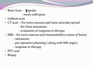 • Bone Scan -        uptake
                - rarely cold spots
•   Gallium scan
•   CT scan – For extra-osseous and trans-articular spread
             - for chest metastasis
             - evaluation of response to therapy
•   MRI – for extra-osseous and intramedullary extent of lesion
        - metastasis
        - pre-operative planning ( along with MR-angio)
        - response to therapy
•   PET scan
•   Biopsy
 