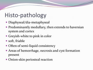 Histo-pathology
 Diaphyseal/dia-metaphyseal
 Predominantly medullary, then extends to haversian
    system and cortex
   Greyish-white to pink in color
   soft, friable
   Often of semi-liquid consistency
   Areas of hemorrhage, necrosis and cyst formation
    present
   Onion-skin periosteal reaction
 
