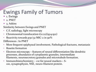 Ewings Family of Tumors
 1. Ewings
 2. PNET
 3. Askins
Similarity between Ewings and PNET
• C/f, radiology, light microscopy
• Chromosomal translocation t(11:22)(q24:q12)
• Reactivity towards p30/32 MIC-2 in 90%
Differences : In PNET
• More frequent epiphyseal involvement, Pathological fractures, metastasis
• Rosette formation
• Electron microscopy – features of neural differentiation like dendritic
  processes, abundance of cytoplasmic granules, intermediate
  filaments, neurosecretory granules and microtubule formation.
• Immunohistochemistry - +ve for neural markers – S-
  100, synaptophysin, NSE, neuro-filament protein.
 