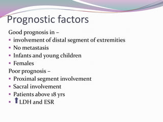 Prognostic factors
Good prognosis in –
 involvement of distal segment of extremities
 No metastasis
 Infants and young children
 Females
Poor prognosis –
 Proximal segment involvement
 Sacral involvement
 Patients above 18 yrs
 LDH and ESR
 