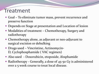 Treatment
 Goal – To eliminate tumor mass, prevent recurrence and
    preserve function
   Depends on Stage at presentation and Location of lesion
   Modalities of treatment – Chemotherapy, Surgery and
    radiotherapy
   Chemotherapy alone, as adjuvant or neo-adjuvant to
    surgical excision or debulking
   Drugs used – Vincristine, Actinomycin-
    D, Cyclophosphamide ( VAC regimen)
   Also used - Doxorubicin, etoposide, ifosphamide
   Radiotherapy - Generally, a dose of 45-50 Gy is administered
    over a 5 week course to treat local disease.
 