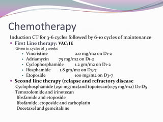 Chemotherapy
Induction CT for 3-6 cycles followed by 6-10 cycles of maintenance
 First Line therapy: VAC/IE
  Given in cycles of 3 weeks
        Vincristine           2.0 mg/m2 on D1-2
        Adriamycin    75 mg/m2 on D1-2
        Cyclophosphamide      1.2 gm/m2 on D1-2
        Ifosphamide    1.8 gm/m2 on D3-7
        Etoposide             100 mg/m2 on D3-7
 Second line therapy (relapse and refractory disease
  Cyclophosphamide (250 mg/m2)and topotecan(0.75 mg/m2) D1-D5
  Temozolomide and irinotecan
   Ifosfamide and etoposide
   Ifosfamide ,etoposide and carboplatin
   Docetaxel and gemcitabine
 