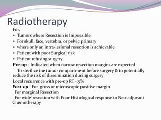 Radiotherapy
 For,
  Tumors where Resection is Impossible
  For skull, face, vertebra, or pelvic primary
  where only an intra-lesional resection is achievable
  Patient with poor Surgical risk
  Patient refusing surgery
 Pre-op - Indicated when narrow resection margins are expected
   To sterilize the tumor compartment before surgery & to potentially
 reduce the risk of dissemination during surgery
 Local recurrence with pre-op RT <5%
 Post-op - For gross or microscopic positive margin
  For marginal Resection
  For wide-resection with Poor Histological response to Neo-adjuvant
 Chemotherapy
 