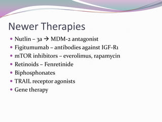 Newer Therapies
 Nutlin – 3a  MDM-2 antagonist
 Figitumumab – antibodies against IGF-R1
 mTOR inhibitors – everolimus, rapamycin
 Retinoids – Fenretinide
 Biphosphonates
 TRAIL receptor agonists
 Gene therapy
 