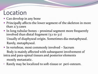 Location
 Can develop in any bone
 Principally affects the lower segment of the skeleton in more
  than 2/3 cases
 In long tubular bones – proximal segment more frequently
  involved than distal fragment (5:1 to 3:1)
  Usually of diaphyseal origin. Sometimes dia-metaphyseal.
  Rarely, metaphyseal.
 In vertebrae, most commonly involved – Sacrum
  Body is mainly affected with subsequent involvement of
intra and para-spinal tissues and posterior elements
  mostly metastatic.
• Rarely may be localized to soft-tissue or peri-osteum.
 