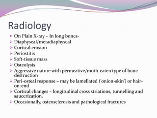 Radiology
 On Plain X-ray – In long bones-
 Diaphyseal/metadiaphyseal
 Cortical erosion
 Periostitis
 Soft-tissue mass
 Osteolysis
 Aggressive nature with permeative/moth-eaten type of bone
  destruction
 Peri-osteal response – may be lamellated (‘onion-skin’) or hair-
  0n-end
 Cortical changes – longitudinal cross striations, tunnelling and
  saucerization.
 Occasionally, osteosclerosis and pathological fractures
 