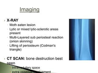 X-RAY
◦ Moth eaten lesion
◦ Lytic or mixed lytic-sclerotic areas
present
◦ Multi-Layered sub periosteal reaction
(onion skinning)
◦ Lifting of periosteum (Codman's
triangle)
 CT SCAN: bone destruction best
seen
 Intramedullary space
 extra osseous involvement
 