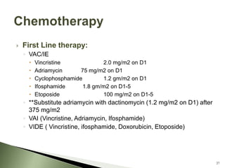  First Line therapy:
◦ VAC/IE
 Vincristine 2.0 mg/m2 on D1
 Adriamycin 75 mg/m2 on D1
 Cyclophosphamide 1.2 gm/m2 on D1
 Ifosphamide 1.8 gm/m2 on D1-5
 Etoposide 100 mg/m2 on D1-5
◦ **Substitute adriamycin with dactinomycin (1.2 mg/m2 on D1) after
375 mg/m2
◦ VAI (Vincristine, Adriamycin, Ifosphamide)
◦ VIDE ( Vincristine, ifosphamide, Doxorubicin, Etoposide)
27
 