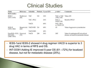  IESS-1and IESS-2 showed 4 drug regimen VACD is superior to 3
drug VAC in terms of RFS and OS.
 INT-OO91:Adding IE improved 5-year OS (61→72%) for localized
disease, but not for metastatic disease (25%).
 