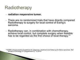  radiation responsive tumor.
 There are no randomized trials that have directly compared
Radiotherapy to surgery for local control of Ewing’s
sarcoma.
 Radiotherapy can, in combination with chemotherapy,
achieve local control, but complete surgery when feasible
has to be regarded as the first choice of local therapy.**
**ESMO clinical practice Guidelines for diagnosis, treatment and follow-up for Bone sarcomas. Ref.
Annals of Oncology 21 (Supplement 5) 13,2010
 