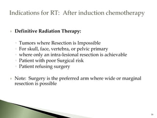  Definitive Radiation Therapy:
◦ Tumors where Resection is Impossible
◦ For skull, face, vertebra, or pelvic primary
◦ where only an intra-lesional resection is achievable
◦ Patient with poor Surgical risk
◦ Patient refusing surgery
 Note: Surgery is the preferred arm where wide or marginal
resection is possible
39
 