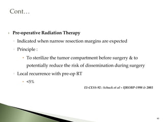  Pre-operative Radiation Therapy
◦ Indicated when narrow resection margins are expected
◦ Principle :
 To sterilize the tumor compartment before surgery & to
potentially reduce the risk of dissemination during surgery
◦ Local recurrence with pre-op RT
 <5%
EI-CESS-92 : Schuck et al – IJROBP-1998 & 2003
40
 