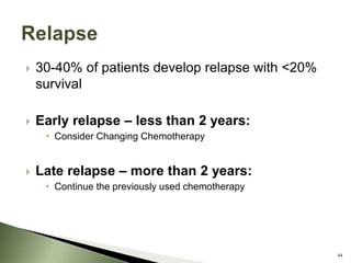 30-40% of patients develop relapse with <20%
survival
 Early relapse – less than 2 years:
 Consider Changing Chemotherapy
 Late relapse – more than 2 years:
 Continue the previously used chemotherapy
44
 