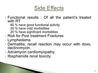  Functional results : Of all the patient’s treated
with RT
◦ 60 % have good functional activity
◦ 20 % have mild morbidities
◦ 20 % have significant morbidities
 Risk for Post treatment Fractures
 Lymphedema
 Dermatitis; recall reaction may occur with doxo,
dactinomycin.
 Adriamycin cardiomyopathy.
 Ifosphamide renal toxicity.
45
 