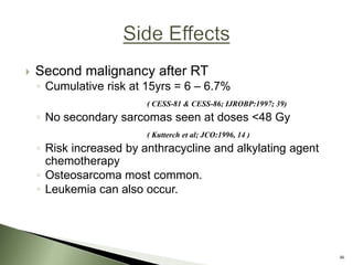  Second malignancy after RT
◦ Cumulative risk at 15yrs = 6 – 6.7%
( CESS-81 & CESS-86; IJROBP:1997; 39)
◦ No secondary sarcomas seen at doses <48 Gy
( Kutterch et al; JCO:1996, 14 )
◦ Risk increased by anthracycline and alkylating agent
chemotherapy
◦ Osteosarcoma most common.
◦ Leukemia can also occur.
46
 