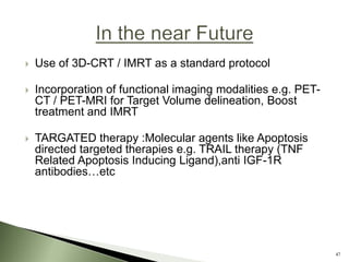  Use of 3D-CRT / IMRT as a standard protocol
 Incorporation of functional imaging modalities e.g. PET-
CT / PET-MRI for Target Volume delineation, Boost
treatment and IMRT
 TARGATED therapy :Molecular agents like Apoptosis
directed targeted therapies e.g. TRAIL therapy (TNF
Related Apoptosis Inducing Ligand),anti IGF-1R
antibodies…etc
47
 