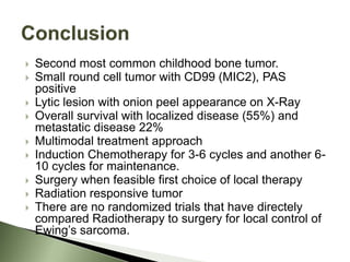  Second most common childhood bone tumor.
 Small round cell tumor with CD99 (MIC2), PAS
positive
 Lytic lesion with onion peel appearance on X-Ray
 Overall survival with localized disease (55%) and
metastatic disease 22%
 Multimodal treatment approach
 Induction Chemotherapy for 3-6 cycles and another 6-
10 cycles for maintenance.
 Surgery when feasible first choice of local therapy
 Radiation responsive tumor
 There are no randomized trials that have directely
compared Radiotherapy to surgery for local control of
Ewing’s sarcoma.
 
