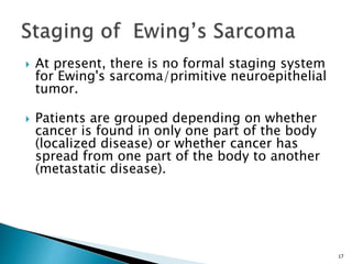  At present, there is no formal staging system
for Ewing's sarcoma/primitive neuroepithelial
tumor.
 Patients are grouped depending on whether
cancer is found in only one part of the body
(localized disease) or whether cancer has
spread from one part of the body to another
(metastatic disease).
17
 