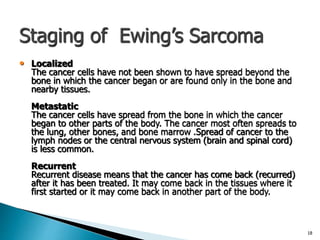 Staging of Ewing’s Sarcoma
• Localized
The cancer cells have not been shown to have spread beyond the
bone in which the cancer began or are found only in the bone and
nearby tissues.
Metastatic
The cancer cells have spread from the bone in which the cancer
began to other parts of the body. The cancer most often spreads to
the lung, other bones, and bone marrow .Spread of cancer to the
lymph nodes or the central nervous system (brain and spinal cord)
is less common.
Recurrent
Recurrent disease means that the cancer has come back (recurred)
after it has been treated. It may come back in the tissues where it
first started or it may come back in another part of the body.
18
 