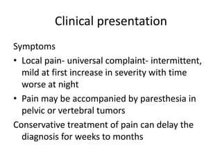 Clinical presentation
Symptoms
• Local pain- universal complaint- intermittent,
mild at first increase in severity with time
worse at night
• Pain may be accompanied by paresthesia in
pelvic or vertebral tumors
Conservative treatment of pain can delay the
diagnosis for weeks to months
 