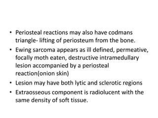 • Periosteal reactions may also have codmans
triangle- lifting of periosteum from the bone.
• Ewing sarcoma appears as ill defined, permeative,
focally moth eaten, destructive intramedullary
lesion accompanied by a periosteal
reaction(onion skin)
• Lesion may have both lytic and sclerotic regions
• Extraosseous component is radiolucent with the
same density of soft tissue.
 