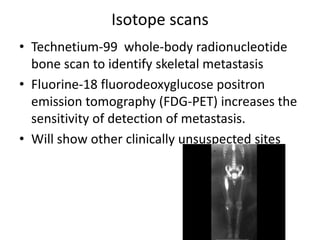 Isotope scans
• Technetium-99 whole-body radionucleotide
bone scan to identify skeletal metastasis
• Fluorine-18 fluorodeoxyglucose positron
emission tomography (FDG-PET) increases the
sensitivity of detection of metastasis.
• Will show other clinically unsuspected sites
 