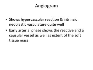 Angiogram
• Shows hypervascular reaction & intrinsic
neoplastic vasculature quite well
• Early arterial phase shows the reactive and a
capsular vessel as well as extent of the soft
tissue mass
 