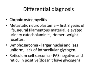 Differential diagnosis
• Chronic osteomyelitis
• Metastatic neuroblastoma – first 3 years of
life, neural filamentous material, elevated
urinary catecholamines, Homer- wright
rosettes.
• Lymphosarcoma - larger nuclei and less
uniform, lack of intracellular glycogen.
• Reticulum cell sarcoma - PAS negative and
reticulin positive(doesn't have glycogen)
 