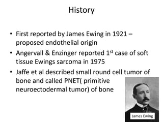 History
• First reported by James Ewing in 1921 –
proposed endothelial origin
• Angervall & Enzinger reported 1st case of soft
tissue Ewings sarcoma in 1975
• Jaffe et al described small round cell tumor of
bone and called PNET( primitive
neuroectodermal tumor) of bone
James Ewing
 