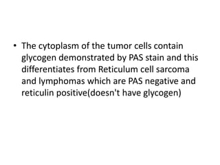 • The cytoplasm of the tumor cells contain
glycogen demonstrated by PAS stain and this
differentiates from Reticulum cell sarcoma
and lymphomas which are PAS negative and
reticulin positive(doesn't have glycogen)
 