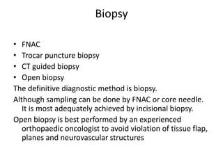 Biopsy
• FNAC
• Trocar puncture biopsy
• CT guided biopsy
• Open biopsy
The definitive diagnostic method is biopsy.
Although sampling can be done by FNAC or core needle.
It is most adequately achieved by incisional biopsy.
Open biopsy is best performed by an experienced
orthopaedic oncologist to avoid violation of tissue flap,
planes and neurovascular structures
 