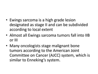• Ewings sarcoma is a high grade lesion
designated as stage II and can be subdivided
according to local extent
• Almost all Ewings sarcoma tumors fall into IIB
or III
• Many oncologists stage malignant bone
tumors according to the American Joint
Committee on Cancer (AJCC) system, which is
similar to Enneking’s system.
 